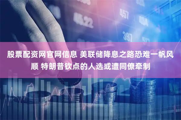 股票配资网官网信息 美联储降息之路恐难一帆风顺 特朗普钦点的人选或遭同僚牵制