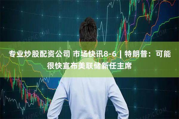 专业炒股配资公司 市场快讯8-6∣特朗普：可能很快宣布美联储新任主席