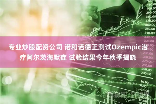 专业炒股配资公司 诺和诺德正测试Ozempic治疗阿尔茨海默症 试验结果今年秋季揭晓
