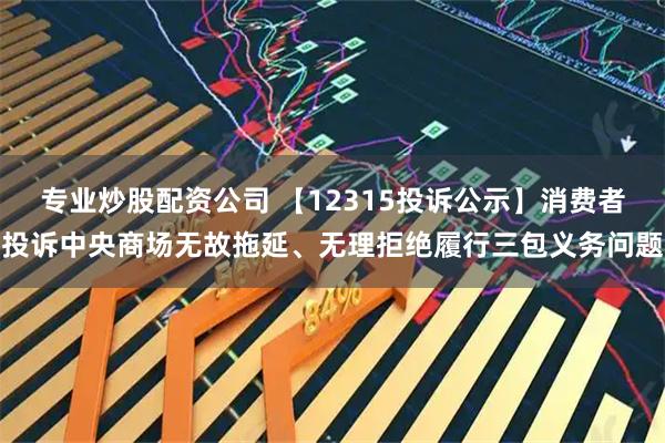 专业炒股配资公司 【12315投诉公示】消费者投诉中央商场无故拖延、无理拒绝履行三包义务问题