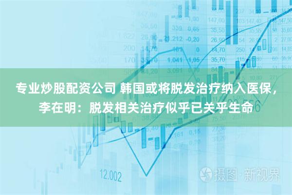 专业炒股配资公司 韩国或将脱发治疗纳入医保,李在明:脱发相关治疗似乎已关乎生命