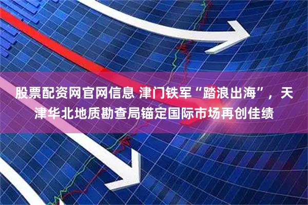 股票配资网官网信息 津门铁军“踏浪出海”，天津华北地质勘查局锚定国际市场再创佳绩