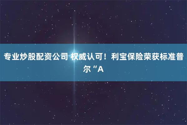 专业炒股配资公司 权威认可！利宝保险荣获标准普尔“A