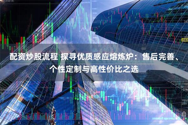配资炒股流程 探寻优质感应熔炼炉:售后完善、个性定制与高性价比之选