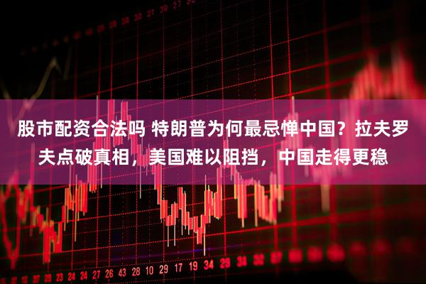 股市配资合法吗 特朗普为何最忌惮中国？拉夫罗夫点破真相，美国难以阻挡，中国走得更稳