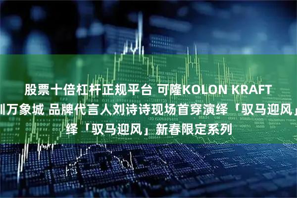 股票十倍杠杆正规平台 可隆KOLON KRAFT旗舰店启幕深圳万象城 品牌代言人刘诗诗现场首穿演绎「驭马迎风」新春限定系列