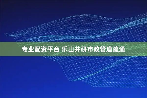 专业配资平台 乐山井研市政管道疏通