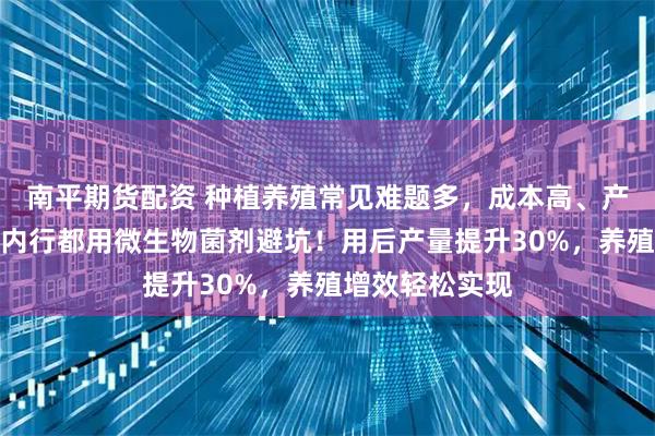 南平期货配资 种植养殖常见难题多，成本高、产量低怎么办？内行都用微生物菌剂避坑！用后产量提升30%，养殖增效轻松实现
