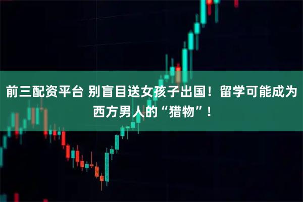 前三配资平台 别盲目送女孩子出国！留学可能成为西方男人的“猎物”！