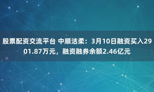 股票配资交流平台 中顺洁柔：3月10日融资买入2901.87万元，融资融券余额2.46亿元