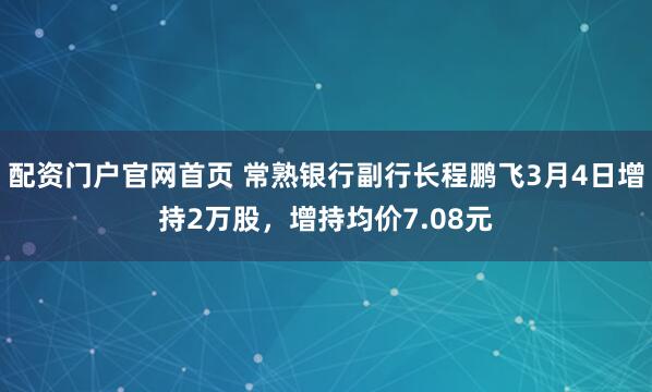 配资门户官网首页 常熟银行副行长程鹏飞3月4日增持2万股，增持均价7.08元