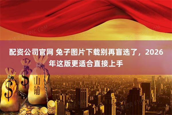 配资公司官网 兔子图片下载别再盲选了，2026年这版更适合直接上手