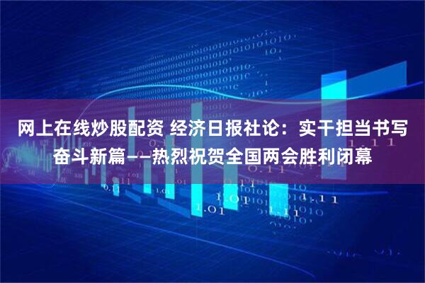 网上在线炒股配资 经济日报社论：实干担当书写奋斗新篇——热烈祝贺全国两会胜利闭幕