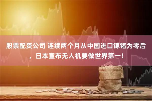 股票配资公司 连续两个月从中国进口镓锗为零后，日本宣布无人机要做世界第一！