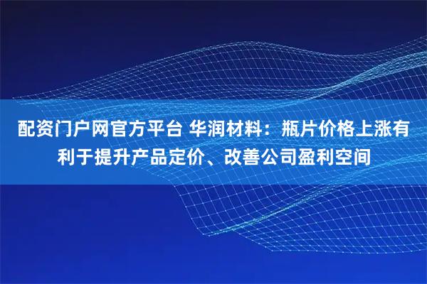配资门户网官方平台 华润材料：瓶片价格上涨有利于提升产品定价、改善公司盈利空间