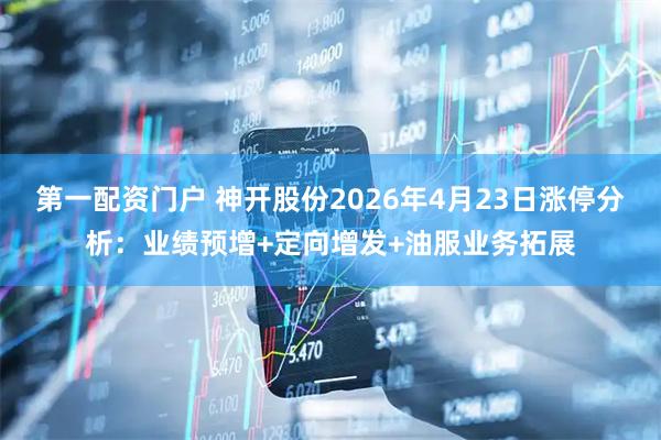第一配资门户 神开股份2026年4月23日涨停分析：业绩预增+定向增发+油服业务拓展