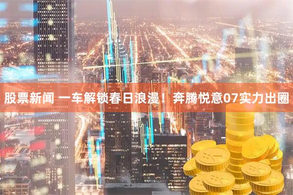 股票新闻 一车解锁春日浪漫！奔腾悦意07实力出圈