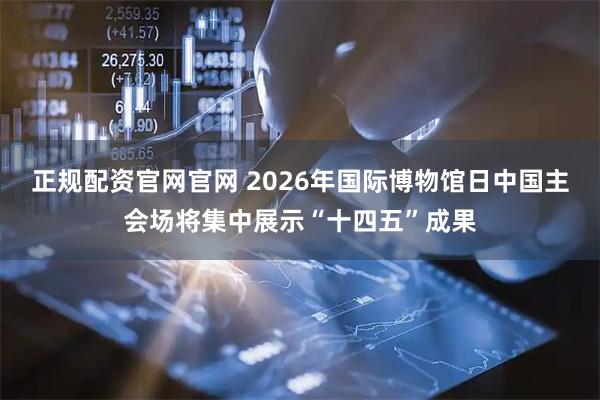 正规配资官网官网 2026年国际博物馆日中国主会场将集中展示“十四五”成果