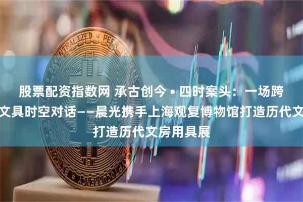 股票配资指数网 承古创今 • 四时案头：一场跨越千年的文具时空对话——晨光携手上海观复博物馆打造历代文房用具展