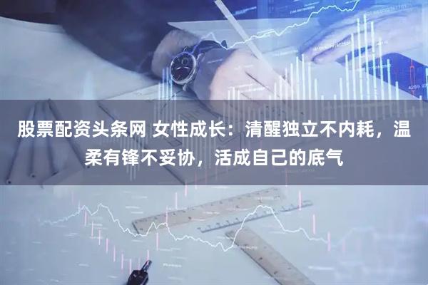 股票配资头条网 女性成长：清醒独立不内耗，温柔有锋不妥协，活成自己的底气