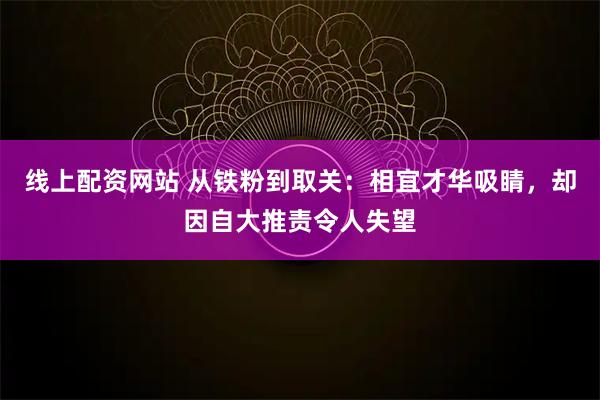 线上配资网站 从铁粉到取关:相宜才华吸睛,却因自大推责令人失望