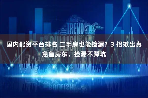 国内配资平台排名 二手房也能捡漏？3 招揪出真急售房东，捡漏不踩坑