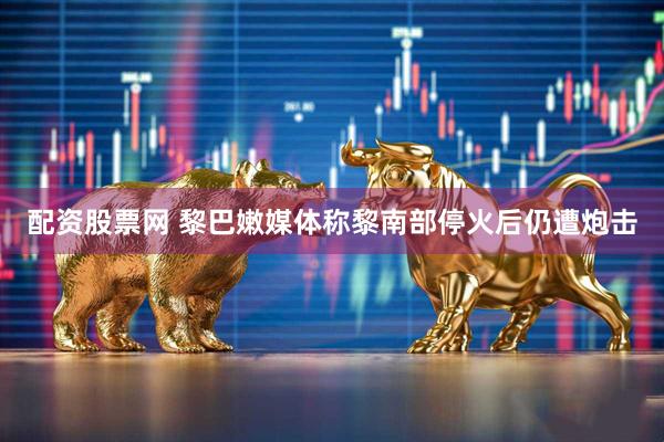 配资股票网 黎巴嫩媒体称黎南部停火后仍遭炮击