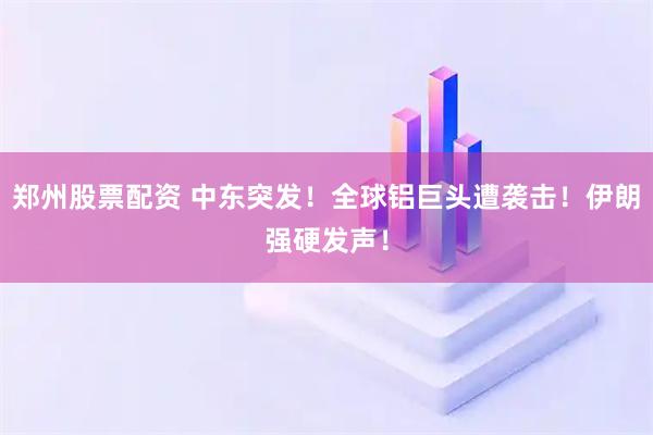郑州股票配资 中东突发！全球铝巨头遭袭击！伊朗强硬发声！