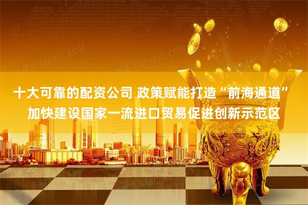 十大可靠的配资公司 政策赋能打造“前海通道” 加快建设国家一流进口贸易促进创新示范区