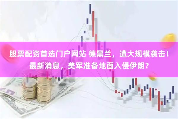 股票配资首选门户网站 德黑兰，遭大规模袭击！最新消息，美军准备地面入侵伊朗？