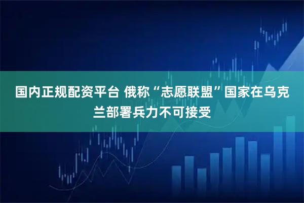 国内正规配资平台 俄称“志愿联盟”国家在乌克兰部署兵力不可接受
