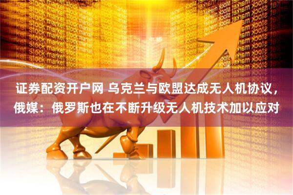 证券配资开户网 乌克兰与欧盟达成无人机协议,俄媒:俄罗斯也在不断升级无人机技术加以应对