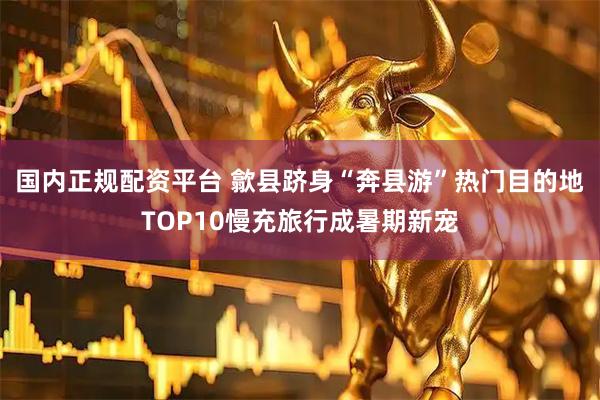 国内正规配资平台 歙县跻身“奔县游”热门目的地TOP10慢充旅行成暑期新宠