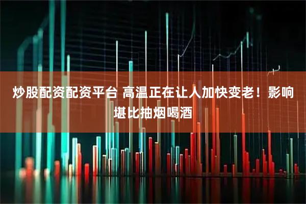 炒股配资配资平台 高温正在让人加快变老！影响堪比抽烟喝酒