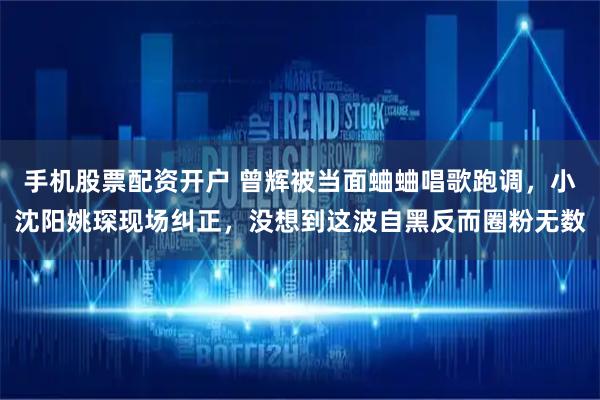 手机股票配资开户 曾辉被当面蛐蛐唱歌跑调，小沈阳姚琛现场纠正，没想到这波自黑反而圈粉无数