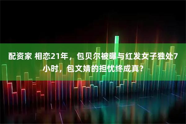 配资家 相恋21年，包贝尔被曝与红发女子独处7小时，包文婧的担忧终成真？